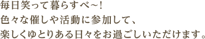 毎日笑って暮らすべ〜！　色々な催しや活動に参加して、楽しくゆとりある日々をお過ごしいただけます。