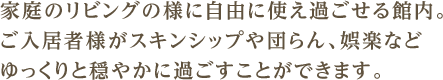 家庭のリビングの様に自由に使え過ごせる館内。ご入居者様がスキンシップや団らん、娯楽などゆっくりと穏やかに過ごすことができます。