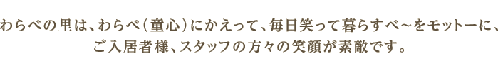 わらべの里は、わらべ（童心）にかえって、毎日笑って暮らすべ〜をモットーに、ご入居者様、スタッフの方々の笑顔が素敵です。