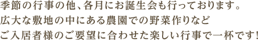 季節の行事の他、各月にお誕生会も行っております。広大な敷地の中にある農園での野菜作りなどご入居者様のご要望に合わせた楽しい行事で一杯です！